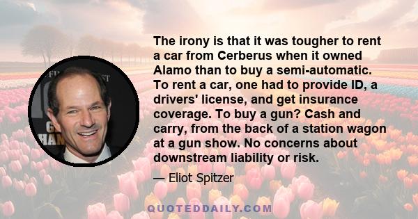 The irony is that it was tougher to rent a car from Cerberus when it owned Alamo than to buy a semi-automatic. To rent a car, one had to provide ID, a drivers' license, and get insurance coverage. To buy a gun? Cash and 