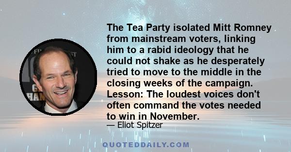 The Tea Party isolated Mitt Romney from mainstream voters, linking him to a rabid ideology that he could not shake as he desperately tried to move to the middle in the closing weeks of the campaign. Lesson: The loudest