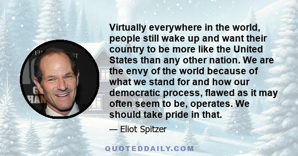 Virtually everywhere in the world, people still wake up and want their country to be more like the United States than any other nation. We are the envy of the world because of what we stand for and how our democratic