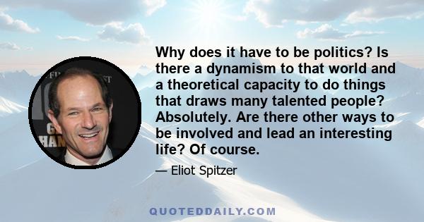 Why does it have to be politics? Is there a dynamism to that world and a theoretical capacity to do things that draws many talented people? Absolutely. Are there other ways to be involved and lead an interesting life?