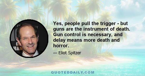 Yes, people pull the trigger - but guns are the instrument of death. Gun control is necessary, and delay means more death and horror.