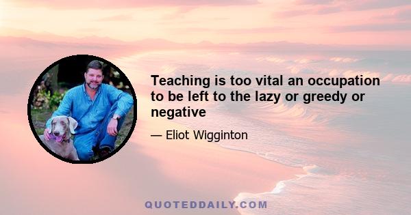 Teaching is too vital an occupation to be left to the lazy or greedy or negative