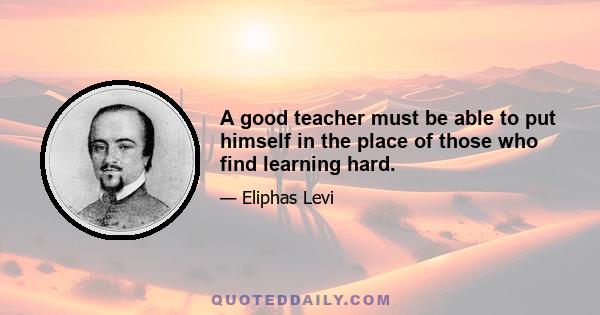 A good teacher must be able to put himself in the place of those who find learning hard.