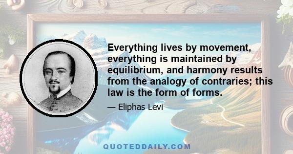 Everything lives by movement, everything is maintained by equilibrium, and harmony results from the analogy of contraries; this law is the form of forms.