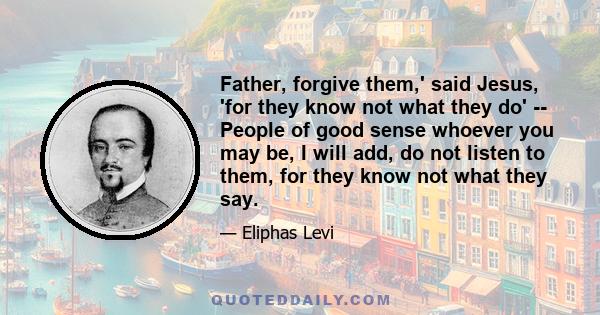 Father, forgive them,' said Jesus, 'for they know not what they do' -- People of good sense whoever you may be, I will add, do not listen to them, for they know not what they say.