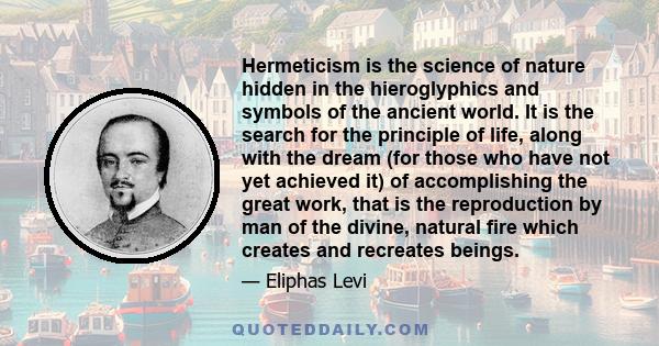 Hermeticism is the science of nature hidden in the hieroglyphics and symbols of the ancient world. It is the search for the principle of life, along with the dream (for those who have not yet achieved it) of