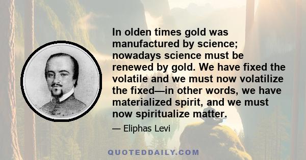 In olden times gold was manufactured by science; nowadays science must be renewed by gold. We have fixed the volatile and we must now volatilize the fixed—in other words, we have materialized spirit, and we must now