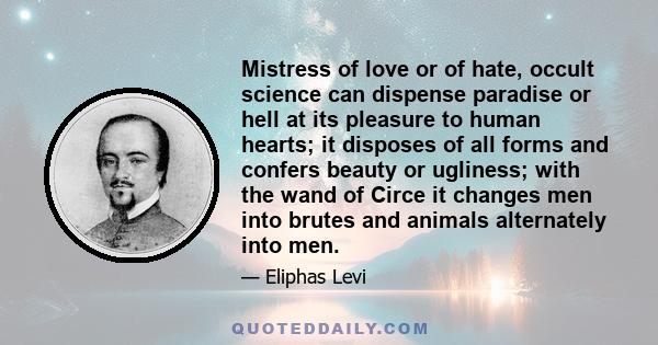 Mistress of love or of hate, occult science can dispense paradise or hell at its pleasure to human hearts; it disposes of all forms and confers beauty or ugliness; with the wand of Circe it changes men into brutes and