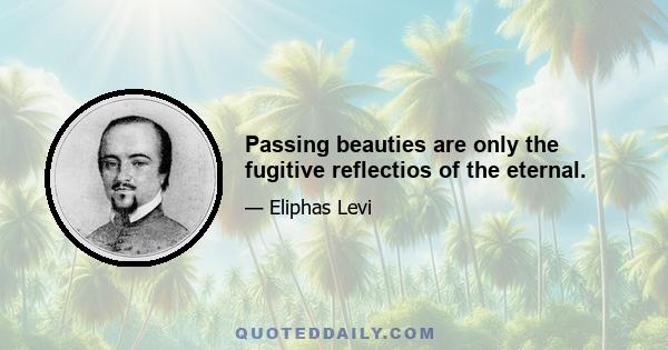 Passing beauties are only the fugitive reflectios of the eternal.