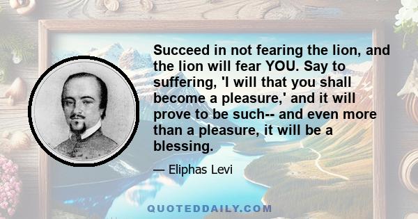 Succeed in not fearing the lion, and the lion will fear YOU. Say to suffering, 'I will that you shall become a pleasure,' and it will prove to be such-- and even more than a pleasure, it will be a blessing.