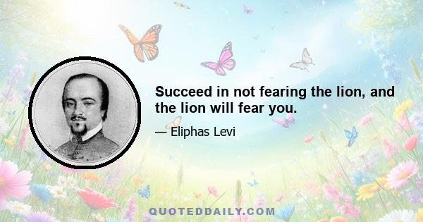 Succeed in not fearing the lion, and the lion will fear you.