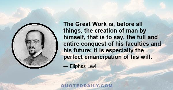 The Great Work is, before all things, the creation of man by himself, that is to say, the full and entire conquest of his faculties and his future; it is especially the perfect emancipation of his will.