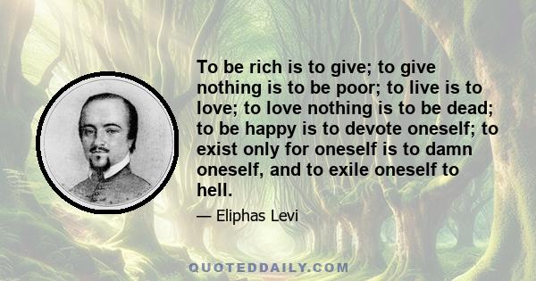 To be rich is to give; to give nothing is to be poor; to live is to love; to love nothing is to be dead; to be happy is to devote oneself; to exist only for oneself is to damn oneself, and to exile oneself to hell.