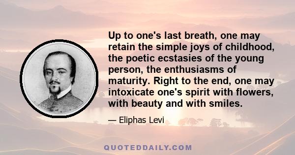 Up to one's last breath, one may retain the simple joys of childhood, the poetic ecstasies of the young person, the enthusiasms of maturity. Right to the end, one may intoxicate one's spirit with flowers, with beauty