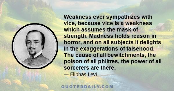 Weakness ever sympathizes with vice, because vice is a weakness which assumes the mask of strength. Madness holds reason in horror, and on all subjects it delights in the exaggerations of falsehood. The cause of all