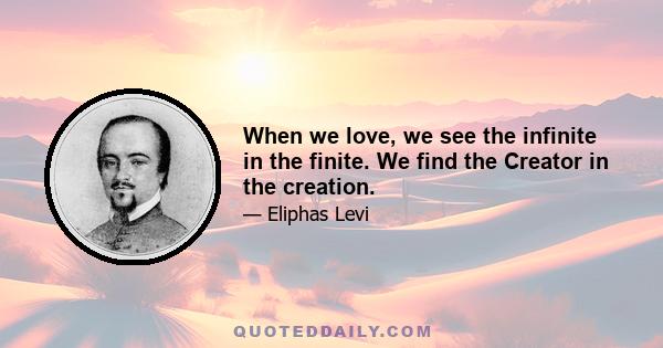 When we love, we see the infinite in the finite. We find the Creator in the creation.