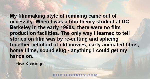 My filmmaking style of remixing came out of necessity. When I was a film theory student at UC Berkeley in the early 1990s, there were no film production facilities. The only way I learned to tell stories on film was by