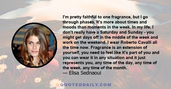 I'm pretty faithful to one fragrance, but I go through phases. It's more about times and moods than moments in the week. In my life, I don't really have a Saturday and Sunday - you might get days off in the middle of