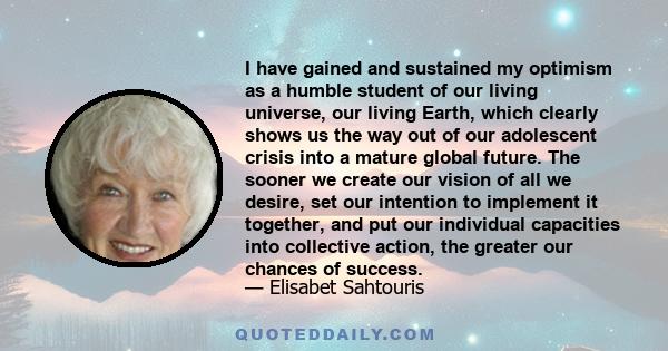 I have gained and sustained my optimism as a humble student of our living universe, our living Earth, which clearly shows us the way out of our adolescent crisis into a mature global future. The sooner we create our