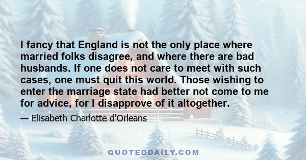 I fancy that England is not the only place where married folks disagree, and where there are bad husbands. If one does not care to meet with such cases, one must quit this world. Those wishing to enter the marriage