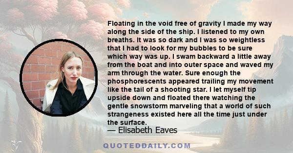 Floating in the void free of gravity I made my way along the side of the ship. I listened to my own breaths. It was so dark and I was so weightless that I had to look for my bubbles to be sure which way was up. I swam