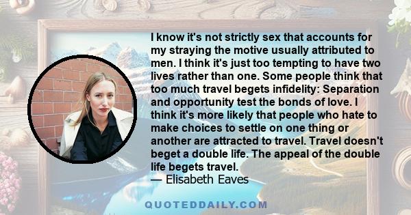 I know it's not strictly sex that accounts for my straying the motive usually attributed to men. I think it's just too tempting to have two lives rather than one. Some people think that too much travel begets