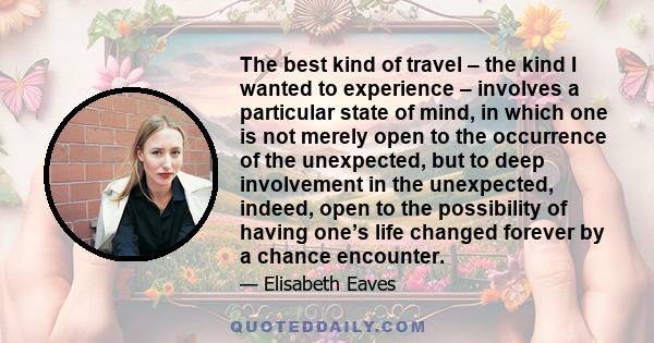 The best kind of travel – the kind I wanted to experience – involves a particular state of mind, in which one is not merely open to the occurrence of the unexpected, but to deep involvement in the unexpected, indeed,