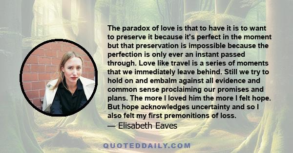 The paradox of love is that to have it is to want to preserve it because it's perfect in the moment but that preservation is impossible because the perfection is only ever an instant passed through. Love like travel is