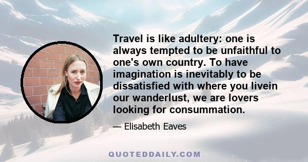 Travel is like adultery: one is always tempted to be unfaithful to one's own country. To have imagination is inevitably to be dissatisfied with where you livein our wanderlust, we are lovers looking for consummation.