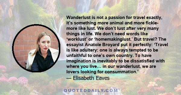 Wanderlust is not a passion for travel exactly, it’s something more animal and more fickle- more like lust. We don’t lust after very many things in life. We don’t need words like ‘worklust’ or ‘homemakinglust.’ But