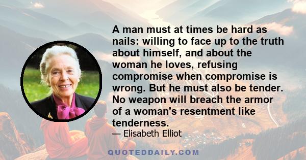 A man must at times be hard as nails: willing to face up to the truth about himself, and about the woman he loves, refusing compromise when compromise is wrong. But he must also be tender. No weapon will breach the