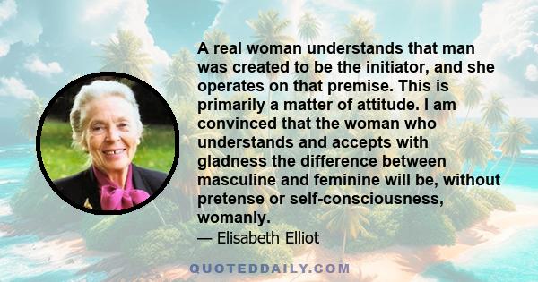 A real woman understands that man was created to be the initiator, and she operates on that premise. This is primarily a matter of attitude. I am convinced that the woman who understands and accepts with gladness the