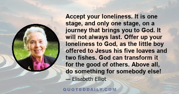 Accept your loneliness. It is one stage, and only one stage, on a journey that brings you to God. It will not always last. Offer up your loneliness to God, as the little boy offered to Jesus his five loaves and two