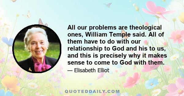 All our problems are theological ones, William Temple said. All of them have to do with our relationship to God and his to us, and this is precisely why it makes sense to come to God with them.