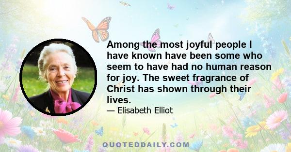 Among the most joyful people I have known have been some who seem to have had no human reason for joy. The sweet fragrance of Christ has shown through their lives.