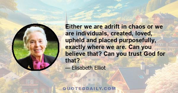 Either we are adrift in chaos or we are individuals, created, loved, upheld and placed purposefully, exactly where we are. Can you believe that? Can you trust God for that?