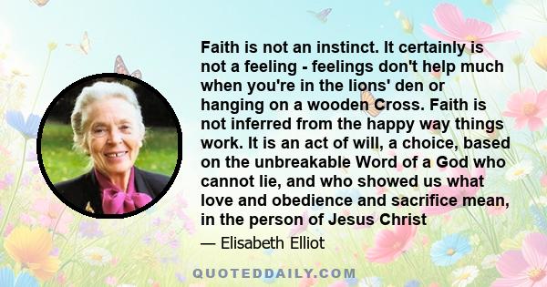 Faith is not an instinct. It certainly is not a feeling - feelings don't help much when you're in the lions' den or hanging on a wooden Cross. Faith is not inferred from the happy way things work. It is an act of will,