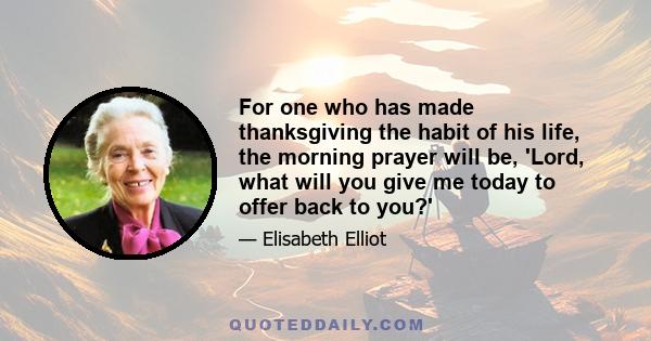 For one who has made thanksgiving the habit of his life, the morning prayer will be, 'Lord, what will you give me today to offer back to you?'