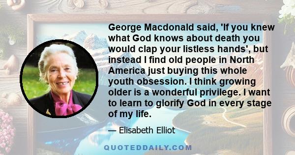 George Macdonald said, 'If you knew what God knows about death you would clap your listless hands', but instead I find old people in North America just buying this whole youth obsession. I think growing older is a