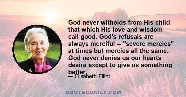 God never witholds from His child that which His love and wisdom call good. God's refusals are always merciful -- severe mercies at times but mercies all the same. God never denies us our hearts desire except to give us 