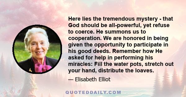 Here lies the tremendous mystery - that God should be all-powerful, yet refuse to coerce. He summons us to cooperation. We are honored in being given the opportunity to participate in his good deeds. Remember how He