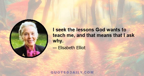 I seek the lessons God wants to teach me, and that means that I ask why.