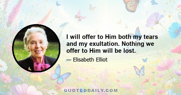 I will offer to Him both my tears and my exultation. Nothing we offer to Him will be lost.