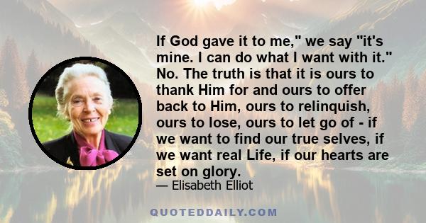 If God gave it to me, we say it's mine. I can do what I want with it. No. The truth is that it is ours to thank Him for and ours to offer back to Him, ours to relinquish, ours to lose, ours to let go of - if we want to