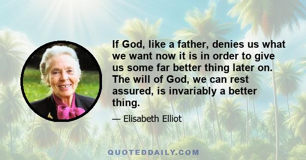 If God, like a father, denies us what we want now it is in order to give us some far better thing later on. The will of God, we can rest assured, is invariably a better thing.