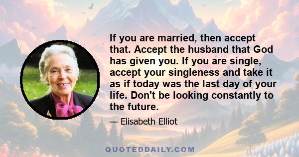 If you are married, then accept that. Accept the husband that God has given you. If you are single, accept your singleness and take it as if today was the last day of your life. Don't be looking constantly to the future.