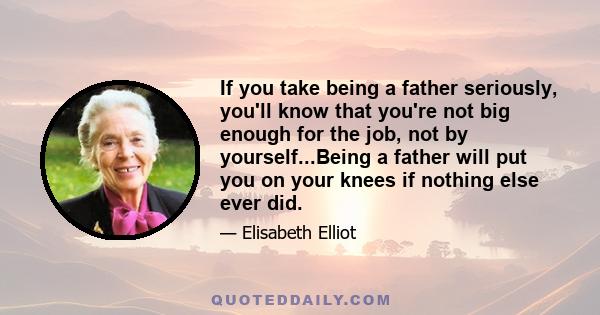 If you take being a father seriously, you'll know that you're not big enough for the job, not by yourself...Being a father will put you on your knees if nothing else ever did.