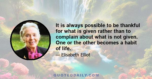 It is always possible to be thankful for what is given rather than to complain about what is not given. One or the other becomes a habit of life.