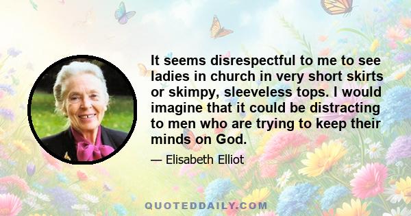 It seems disrespectful to me to see ladies in church in very short skirts or skimpy, sleeveless tops. I would imagine that it could be distracting to men who are trying to keep their minds on God.