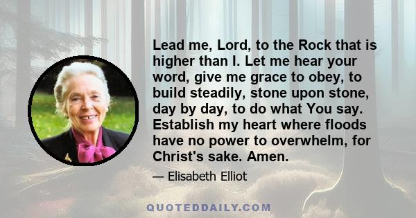 Lead me, Lord, to the Rock that is higher than I. Let me hear your word, give me grace to obey, to build steadily, stone upon stone, day by day, to do what You say. Establish my heart where floods have no power to